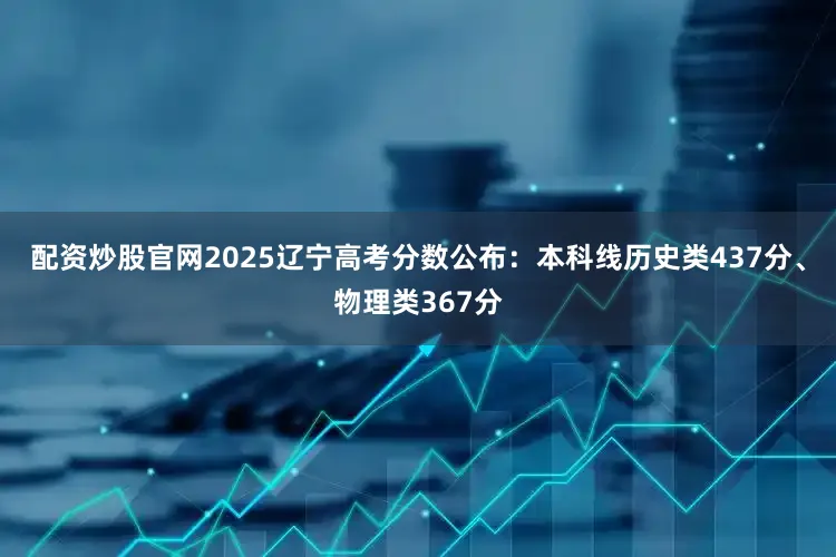 配资炒股官网2025辽宁高考分数公布：本科线历史类437分、物理类367分