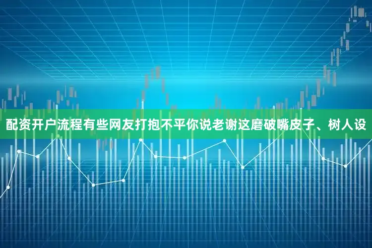 配资开户流程有些网友打抱不平你说老谢这磨破嘴皮子、树人设
