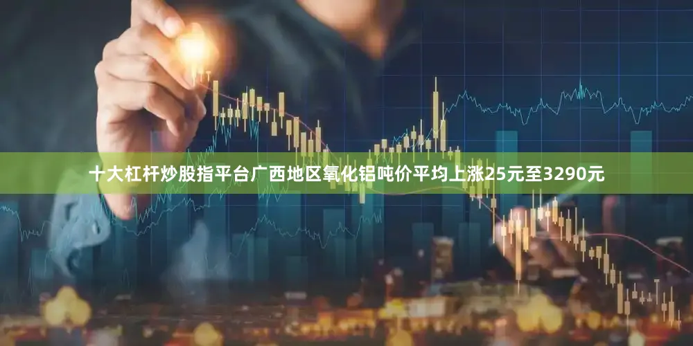 十大杠杆炒股指平台广西地区氧化铝吨价平均上涨25元至3290元