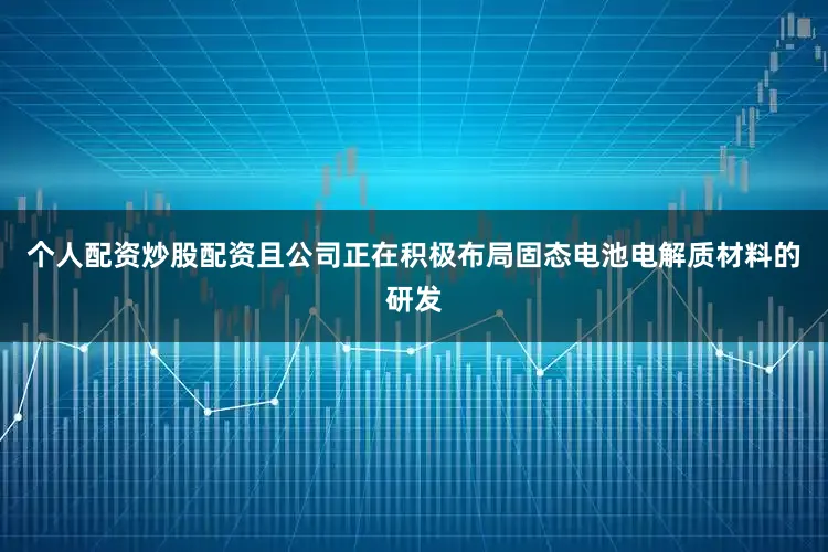 个人配资炒股配资且公司正在积极布局固态电池电解质材料的研发