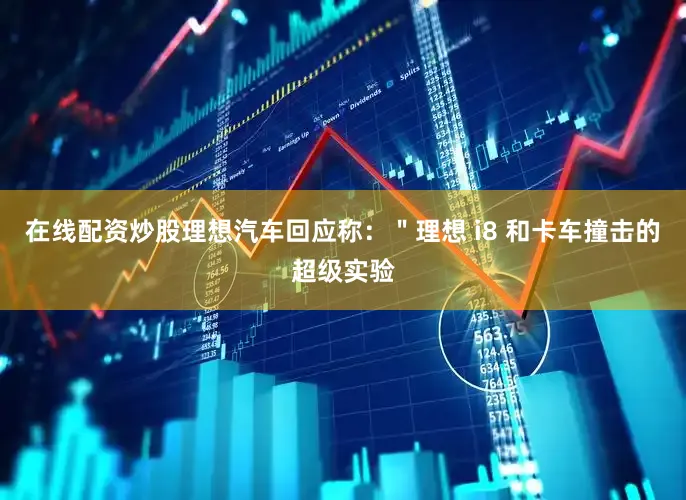 在线配资炒股理想汽车回应称：＂理想 i8 和卡车撞击的超级实验