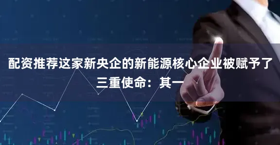 配资推荐这家新央企的新能源核心企业被赋予了三重使命：其一