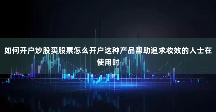 如何开户炒股买股票怎么开户这种产品帮助追求妆效的人士在使用时