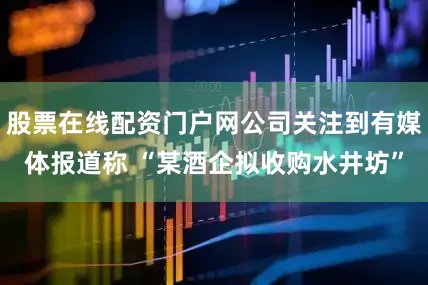 股票在线配资门户网公司关注到有媒体报道称 “某酒企拟收购水井坊”